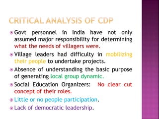  Govt personnel in India have not only
assumed major responsibility for determining
what the needs of villagers were.
 Village leaders had difficulty in mobilizing
their people to undertake projects.
 Absence of understanding the basic purpose
of generating local group dynamic.
 Social Education Organizers: No clear cut
concept of their roles.
 Little or no people participation.
 Lack of democratic leadership.
 