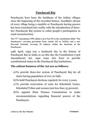 Article by: Har Har Mahadev 9755084093
Panchayati Raj
Panchayats have been the backbone of the Indian villages
since the beginning of the recorded history. Gandhiji's dream
of every village being a republic or Panchayats having powers
has been translated into reality with the introduction of three-
tier Panchayati Raj system to enlist people’s participation in
rural reconstruction.
The 73rd
Amendment 1992 added a new Part IX to the constitution titled “The
Panchayats” covering provisions from Article 243 to 243(O); and a new
Eleventh Schedule covering 29 subjects within the functions of the
Panchayats.
24th April, 1993 was a landmark day in the history of
Panchayati Raj in India as on this day the Constitution (73rd
Amendment) Act, 1992 came into force to provide
constitutional status to the Panchayati Raj institutions.
The salient features of the Act are as follows:
a) To provide three-tier system of Panchayati Raj for all
states having population of over 20 lakh.
b)To hold Panchayat elections regularly for every 5 years.
c) To provide reservation of seats for Scheduled Castes,
Scheduled Tribes and women (not less than 33 percent).
d)To appoint State Finance Commissions to make
recommendations regarding financial powers of the
Panchayats.
 