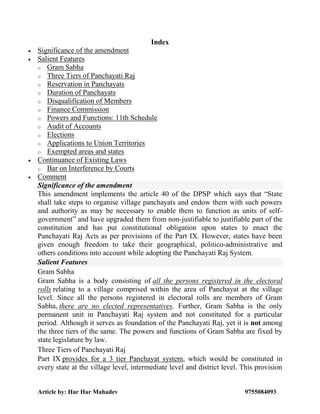 Article by: Har Har Mahadev 9755084093
Index
 Significance of the amendment
 Salient Features
o Gram Sabha
o Three Tiers of Panchayati Raj
o Reservation in Panchayats
o Duration of Panchayats
o Disqualification of Members
o Finance Commission
o Powers and Functions: 11th Schedule
o Audit of Accounts
o Elections
o Applications to Union Territories
o Exempted areas and states
 Continuance of Existing Laws
o Bar on Interference by Courts
 Comment
Significance of the amendment
This amendment implements the article 40 of the DPSP which says that “State
shall take steps to organise village panchayats and endow them with such powers
and authority as may be necessary to enable them to function as units of self-
government” and have upgraded them from non-justifiable to justifiable part of the
constitution and has put constitutional obligation upon states to enact the
Panchayati Raj Acts as per provisions of the Part IX. However, states have been
given enough freedom to take their geographical, politico-administrative and
others conditions into account while adopting the Panchayati Raj System.
Salient Features
Gram Sabha
Gram Sabha is a body consisting of all the persons registered in the electoral
rolls relating to a village comprised within the area of Panchayat at the village
level. Since all the persons registered in electoral rolls are members of Gram
Sabha, there are no elected representatives. Further, Gram Sabha is the only
permanent unit in Panchayati Raj system and not constituted for a particular
period. Although it serves as foundation of the Panchayati Raj, yet it is not among
the three tiers of the same. The powers and functions of Gram Sabha are fixed by
state legislature by law.
Three Tiers of Panchayati Raj
Part IX provides for a 3 tier Panchayat system, which would be constituted in
every state at the village level, intermediate level and district level. This provision
 