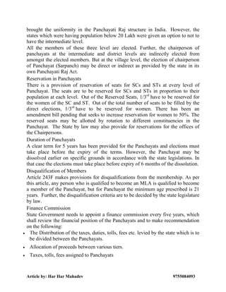 Article by: Har Har Mahadev 9755084093
brought the uniformity in the Panchayati Raj structure in India. However, the
states which were having population below 20 Lakh were given an option to not to
have the intermediate level.
All the members of these three level are elected. Further, the chairperson of
panchayats at the intermediate and district levels are indirectly elected from
amongst the elected members. But at the village level, the election of chairperson
of Panchayat (Sarpanch) may be direct or indirect as provided by the state in its
own Panchayati Raj Act.
Reservation in Panchayats
There is a provision of reservation of seats for SCs and STs at every level of
Panchayat. The seats are to be reserved for SCs and STs in proportion to their
population at each level. Out of the Reserved Seats, 1/3rd
have to be reserved for
the women of the SC and ST. Out of the total number of seats to be filled by the
direct elections, 1/3rd
have to be reserved for women. There has been an
amendment bill pending that seeks to increase reservation for women to 50%. The
reserved seats may be allotted by rotation to different constituencies in the
Panchayat. The State by law may also provide for reservations for the offices of
the Chairpersons.
Duration of Panchayats
A clear term for 5 years has been provided for the Panchayats and elections must
take place before the expiry of the terms. However, the Panchayat may be
dissolved earlier on specific grounds in accordance with the state legislations. In
that case the elections must take place before expiry of 6 months of the dissolution.
Disqualification of Members
Article 243F makes provisions for disqualifications from the membership. As per
this article, any person who is qualified to become an MLA is qualified to become
a member of the Panchayat, but for Panchayat the minimum age prescribed is 21
years. Further, the disqualification criteria are to be decided by the state legislature
by law.
Finance Commission
State Government needs to appoint a finance commission every five years, which
shall review the financial position of the Panchayats and to make recommendation
on the following:
 The Distribution of the taxes, duties, tolls, fees etc. levied by the state which is to
be divided between the Panchayats.
 Allocation of proceeds between various tiers.
 Taxes, tolls, fees assigned to Panchayats
 