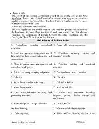 Article by: Har Har Mahadev 9755084093
 Grant in aids.
This report of the Finance Commission would be laid on the table in the State
legislature. Further, the Union Finance Commission also suggests the measures
needed to augment the Consolidated Funds of States to supplement the resources
of the panchayats in the states.
Powers and Functions: 11th Schedule
The state legislatures are needed to enact laws to endow powers and authority to
the Panchayats to enable them functions of local government. The 11th schedule
enshrines the distribution of powers between the State legislature and the
Panchayats. These 29 subjects are listed below:
11th Schedule of the Constitution
1. Agriculture, including agricultural
extension.
16. Poverty alleviation programme.
2. Land improvement, implementation of
land reforms, land consolidation and soil
conservation.
17. Education, including primary and
secondary schools.
3. Minor irrigation, water management and
watershed development.
18. Technical training and vocational
education.
4. Animal husbandry, dairying and poultry. 19. Adult and non-formal education.
5. Fisheries. 20. Libraries.
6. Social forestry and farm forestry. 21. Cultural activities.
7. Minor forest produce. 22. Markets and fairs.
8. Small scale industries, including food
processing industries.
23. Health and sanitation, including
hospitals, primary health centers and
dispensaries.
9. Khadi, village and cottage industries. 24. Family welfare.
10. Rural housing. 25. Women and child development.
11. Drinking water. 26. Social welfare, including welfare of the
 