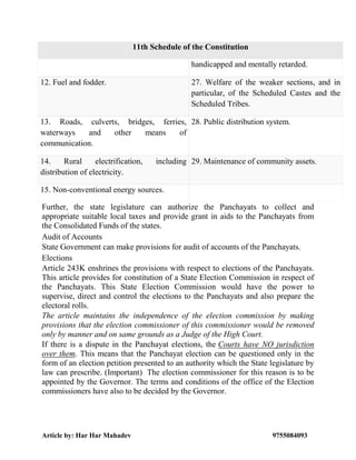 Article by: Har Har Mahadev 9755084093
11th Schedule of the Constitution
handicapped and mentally retarded.
12. Fuel and fodder. 27. Welfare of the weaker sections, and in
particular, of the Scheduled Castes and the
Scheduled Tribes.
13. Roads, culverts, bridges, ferries,
waterways and other means of
communication.
28. Public distribution system.
14. Rural electrification, including
distribution of electricity.
29. Maintenance of community assets.
15. Non-conventional energy sources.
Further, the state legislature can authorize the Panchayats to collect and
appropriate suitable local taxes and provide grant in aids to the Panchayats from
the Consolidated Funds of the states.
Audit of Accounts
State Government can make provisions for audit of accounts of the Panchayats.
Elections
Article 243K enshrines the provisions with respect to elections of the Panchayats.
This article provides for constitution of a State Election Commission in respect of
the Panchayats. This State Election Commission would have the power to
supervise, direct and control the elections to the Panchayats and also prepare the
electoral rolls.
The article maintains the independence of the election commission by making
provisions that the election commissioner of this commissioner would be removed
only by manner and on same grounds as a Judge of the High Court.
If there is a dispute in the Panchayat elections, the Courts have NO jurisdiction
over them. This means that the Panchayat election can be questioned only in the
form of an election petition presented to an authority which the State legislature by
law can prescribe. (Important) The election commissioner for this reason is to be
appointed by the Governor. The terms and conditions of the office of the Election
commissioners have also to be decided by the Governor.
 