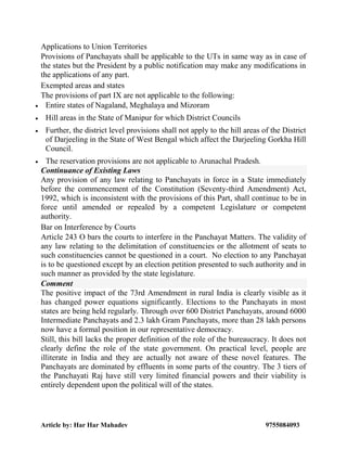 Article by: Har Har Mahadev 9755084093
Applications to Union Territories
Provisions of Panchayats shall be applicable to the UTs in same way as in case of
the states but the President by a public notification may make any modifications in
the applications of any part.
Exempted areas and states
The provisions of part IX are not applicable to the following:
 Entire states of Nagaland, Meghalaya and Mizoram
 Hill areas in the State of Manipur for which District Councils
 Further, the district level provisions shall not apply to the hill areas of the District
of Darjeeling in the State of West Bengal which affect the Darjeeling Gorkha Hill
Council.
 The reservation provisions are not applicable to Arunachal Pradesh.
Continuance of Existing Laws
Any provision of any law relating to Panchayats in force in a State immediately
before the commencement of the Constitution (Seventy-third Amendment) Act,
1992, which is inconsistent with the provisions of this Part, shall continue to be in
force until amended or repealed by a competent Legislature or competent
authority.
Bar on Interference by Courts
Article 243 O bars the courts to interfere in the Panchayat Matters. The validity of
any law relating to the delimitation of constituencies or the allotment of seats to
such constituencies cannot be questioned in a court. No election to any Panchayat
is to be questioned except by an election petition presented to such authority and in
such manner as provided by the state legislature.
Comment
The positive impact of the 73rd Amendment in rural India is clearly visible as it
has changed power equations significantly. Elections to the Panchayats in most
states are being held regularly. Through over 600 District Panchayats, around 6000
Intermediate Panchayats and 2.3 lakh Gram Panchayats, more than 28 lakh persons
now have a formal position in our representative democracy.
Still, this bill lacks the proper definition of the role of the bureaucracy. It does not
clearly define the role of the state government. On practical level, people are
illiterate in India and they are actually not aware of these novel features. The
Panchayats are dominated by effluents in some parts of the country. The 3 tiers of
the Panchayati Raj have still very limited financial powers and their viability is
entirely dependent upon the political will of the states.
 