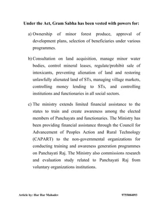 Article by: Har Har Mahadev 9755084093
Under the Act, Gram Sabha has been vested with powers for:
a) Ownership of minor forest produce, approval of
development plans, selection of beneficiaries under various
programmes.
b) Consultation on land acquisition, manage minor water
bodies, control mineral leases, regulate/prohibit sale of
intoxicants, preventing alienation of land and restoring
unlawfully alienated land of STs, managing village markets,
controlling money lending to STs, and controlling
institutions and functionaries in all social sectors.
c) The ministry extends limited financial assistance to the
states to train and create awareness among the elected
members of Panchayats and functionaries. The Ministry has
been providing financial assistance through the Council for
Advancement of Peoples Action and Rural Technology
(CAPART) to the non-governmental organizations for
conducting training and awareness generation programmes
on Panchayati Raj. The Ministry also commissions research
and evaluation study related to Panchayati Raj from
voluntary organizations institutions.
 