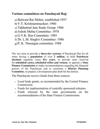 Article by: Har Har Mahadev 9755084093
Various committees on Panchayati Raj:
a) Balwant Rai Mehta: established 1957
b) V.T. Krishnammachari: 1960
c) Takhatmal Jain Study Group: 1966
d) Ashok Mehta Committee: 1978
e) G.V.K. Rao Committee: 1985
f) Dr. L.M. Singhvi Committee: 1986
g) P. K. Thoongan committee: 1988
The Act aims to provide a three-tier systems of Panchayati Raj for all
states having a population of over 2 million, to hold Panchayat
elections regularly every five years, to provide seats reserved
for scheduled castes, scheduled tribes and women; to appoint a State
Finance Commission to make recommendations regarding the financial
powers of the Panchayats and to constitute a District Planning
Committee, to prepare a development plan draft for the district.
The Panchayats receive funds from three sources:
 Local body grants, as recommended by the Central Finance
Commission
 Funds for implementation of centrally sponsored schemes
 Funds released by the state governments on the
recommendations of the State Finance Commissions
 