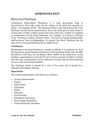 Article by: Har Har Mahadev 9755084093
ADMINISTRATION
Block level Panchayat
A Panchayat Samiti (block Panchayat) is a local government body at
the tehsil level. This body works for the villages of the tehsil that together are
called a "development block". The Panchayat Samiti is the link between the Gram
Panchayat and the district administration. Just as the tehsil goes by other names in
various parts of India, notably mandal and taluka, there are a number of variations
in nomenclature for the block Panchayat. For example, it is known as Mandal
Praja Parishad in Andhra Pradesh, Taluka Panchayat in Gujarat and Karnataka,
and Panchayat Samiti in Maharashtra. In general, the block Panchayat has the
same form as the gram Panchayat but at a higher level.
Constituency
Membership in the block Panchayat is mostly ex-official; it is composed of: all of
the Sarpanchas (gram Panchayat chairmen) in the Panchayat Samiti area, the MPs
and MLAs of the area, the sub-district officer (SDO) of the subdivision, co-opt
members (representatives of the SC/ST and women), associate members (a farmer
from the area, a representative of the cooperative societies and one from marketing
services), and some elected members.
The Panchayat Samiti is elected for a term of five years and is headed by a
chairman and a deputy chairman.
Departments
The common departments in the Samiti are as follows:
 General Administration
 Finance
 Public Works
 Agriculture
 Health
 Education
 Social Welfare
 Information Technology
 Water Supply Department
 Animal Husbandry and others
 