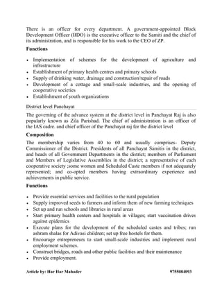 Article by: Har Har Mahadev 9755084093
There is an officer for every department. A government-appointed Block
Development Officer (BDO) is the executive officer to the Samiti and the chief of
its administration, and is responsible for his work to the CEO of ZP.
Functions
 Implementation of schemes for the development of agriculture and
infrastructure
 Establishment of primary health centres and primary schools
 Supply of drinking water, drainage and construction/repair of roads
 Development of a cottage and small-scale industries, and the opening of
cooperative societies
 Establishment of youth organizations
District level Panchayat
The governing of the advance system at the district level in Panchayat Raj is also
popularly known as Zila Parishad. The chief of administration is an officer of
the IAS cadre. and chief officer of the Panchayat raj for the district level
Composition
The membership varies from 40 to 60 and usually comprises- Deputy
Commissioner of the District. Presidents of all Panchayat Samitis in the district,
and heads of all Government Departments in the district; members of Parliament
and Members of Legislative Assemblies in the district; a representative of each
cooperative society ;some women and Scheduled Caste members if not adequately
represented; and co-opted members having extraordinary experience and
achievements in public service.
Functions
 Provide essential services and facilities to the rural population
 Supply improved seeds to farmers and inform them of new farming techniques
 Set up and run schools and libraries in rural areas
 Start primary health centers and hospitals in villages; start vaccination drives
against epidemics
 Execute plans for the development of the scheduled castes and tribes; run
ashram shalas for Adivasi children; set up free hostels for them.
 Encourage entrepreneurs to start small-scale industries and implement rural
employment schemes.
 Construct bridges, roads and other public facilities and their maintenance
 Provide employment.
 