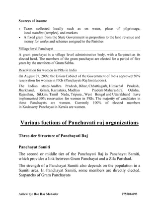 Article by: Har Har Mahadev 9755084093
Sources of income
 Taxes collected locally such as on water, place of pilgrimage,
local mandirs (temples), and markets
 A fixed grant from the State Government in proportion to the land revenue and
money for works and schemes assigned to the Parishes
Village level Panchayat
A gram panchayat is a village level administrative body, with a Sarpanch as its
elected head. The members of the gram panchayat are elected for a period of five
years by the members of Gram Sabha.
Reservation for women in PRIs in India
On August 27, 2009, the Union Cabinet of the Government of India approved 50%
reservation for women in PRIs (Panchayati Raj Institutions).
The Indian states Andhra Pradesh, Bihar, Chhattisgarh, Himachal Pradesh,
Jharkhand, Kerala, Karnataka, Madhya Pradesh Maharashtra, Odisha,
Rajasthan, Sikkim, Tamil Nadu, Tripura , West Bengal and Uttarakhand.
have
implemented 50% reservation for women in PRIs. The majority of candidates in
these Panchayats are women. Currently 100% of elected members
in Kodassery Panchayat in Kerala are women.
Various fuctions of Panchayati raj organizations
Three-tier Structure of Panchayati Raj
Panchayat Samiti
The second or middle tier of the Panchayati Raj is Panchayat Samiti,
which provides a link between Gram Panchayat and a Zila Parishad.
The strength of a Panchayat Samiti also depends on the population in a
Samiti area. In Panchayat Samiti, some members are directly elected.
Sarpanchs of Gram Panchayats
 
