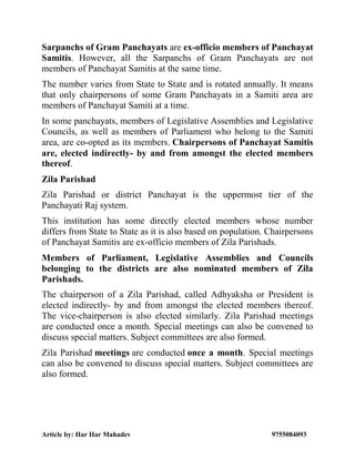 Article by: Har Har Mahadev 9755084093
Sarpanchs of Gram Panchayats are ex-officio members of Panchayat
Samitis. However, all the Sarpanchs of Gram Panchayats are not
members of Panchayat Samitis at the same time.
The number varies from State to State and is rotated annually. It means
that only chairpersons of some Gram Panchayats in a Samiti area are
members of Panchayat Samiti at a time.
In some panchayats, members of Legislative Assemblies and Legislative
Councils, as well as members of Parliament who belong to the Samiti
area, are co-opted as its members. Chairpersons of Panchayat Samitis
are, elected indirectly- by and from amongst the elected members
thereof.
Zila Parishad
Zila Parishad or district Panchayat is the uppermost tier of the
Panchayati Raj system.
This institution has some directly elected members whose number
differs from State to State as it is also based on population. Chairpersons
of Panchayat Samitis are ex-officio members of Zila Parishads.
Members of Parliament, Legislative Assemblies and Councils
belonging to the districts are also nominated members of Zila
Parishads.
The chairperson of a Zila Parishad, called Adhyaksha or President is
elected indirectly- by and from amongst the elected members thereof.
The vice-chairperson is also elected similarly. Zila Parishad meetings
are conducted once a month. Special meetings can also be convened to
discuss special matters. Subject committees are also formed.
Zila Parishad meetings are conducted once a month. Special meetings
can also be convened to discuss special matters. Subject committees are
also formed.
 