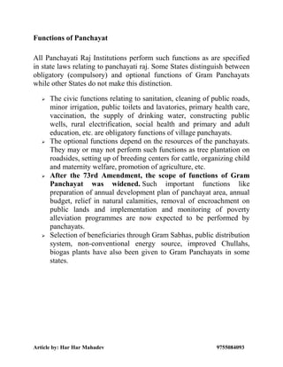 Article by: Har Har Mahadev 9755084093
Functions of Panchayat
All Panchayati Raj Institutions perform such functions as are specified
in state laws relating to panchayati raj. Some States distinguish between
obligatory (compulsory) and optional functions of Gram Panchayats
while other States do not make this distinction.
 The civic functions relating to sanitation, cleaning of public roads,
minor irrigation, public toilets and lavatories, primary health care,
vaccination, the supply of drinking water, constructing public
wells, rural electrification, social health and primary and adult
education, etc. are obligatory functions of village panchayats.
 The optional functions depend on the resources of the panchayats.
They may or may not perform such functions as tree plantation on
roadsides, setting up of breeding centers for cattle, organizing child
and maternity welfare, promotion of agriculture, etc.
 After the 73rd Amendment, the scope of functions of Gram
Panchayat was widened. Such important functions like
preparation of annual development plan of panchayat area, annual
budget, relief in natural calamities, removal of encroachment on
public lands and implementation and monitoring of poverty
alleviation programmes are now expected to be performed by
panchayats.
 Selection of beneficiaries through Gram Sabhas, public distribution
system, non-conventional energy source, improved Chullahs,
biogas plants have also been given to Gram Panchayats in some
states.
 