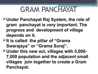 GRAM PANCHAYAT
Under Panchayat Raj System, the role of
gram panchayat is very important. The
progress and development of village
depends on it.
It is called the pillar of “Grama
Swarajaya” or “Grama Suraj”.
Under this new act, villages with 5,000-
7,000 population and the adjacent small
villages join together to create a Gram
Panchayat.
 