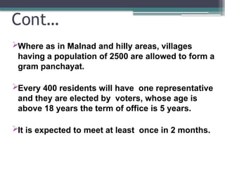 Cont…
Where as in Malnad and hilly areas, villages
having a population of 2500 are allowed to form a
gram panchayat.
Every 400 residents will have one representative
and they are elected by voters, whose age is
above 18 years the term of office is 5 years.
It is expected to meet at least once in 2 months.
 