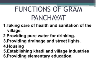 FUNCTIONS OF GRAM
PANCHAYAT
1.Taking care of health and sanitation of the
village.
2.Providing pure water for drinking.
3.Providing drainage and street lights.
4.Housing
5.Establishing khadi and village industries
6.Providing elementary education.
 