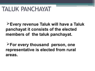 TALUK PANCHAYAT
Every revenue Taluk will have a Taluk
panchayat it consists of the elected
members of the taluk panchayat.
For every thousand person, one
representative is elected from rural
areas.
 