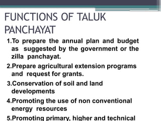FUNCTIONS OF TALUK
PANCHAYAT
1.To prepare the annual plan and budget
as suggested by the government or the
zilla panchayat.
2.Prepare agricultural extension programs
and request for grants.
3.Conservation of soil and land
developments
4.Promoting the use of non conventional
energy resources
5.Promoting primary, higher and technical
 