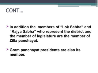 CONT…
 In addition the members of “Lok Sabha” and
“Rajya Sabha” who represent the district and
the member of legislature are the member of
Zilla panchayat.
 Gram panchayat presidents are also its
member.
 