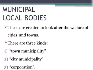 MUNICIPAL
LOCAL BODIES
These are created to look after the welfare of
cities and towns.
There are three kinds:
1) “town municipality”
2) “city municipality”
3) “corporation”.
 