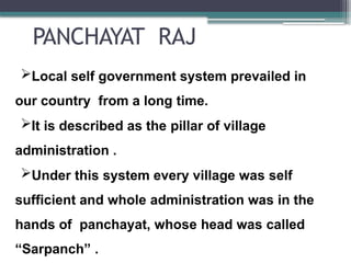 PANCHAYAT RAJ
Local self government system prevailed in
our country from a long time.
It is described as the pillar of village
administration .
Under this system every village was self
sufficient and whole administration was in the
hands of panchayat, whose head was called
“Sarpanch” .
 