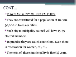 CONT…
TOWN AND CITY MUNICIPALITIES:
They are constituted for a population of 10,000-
50,000 in towns or cities.
Such city municipality council will have 15-35
elected members.
In practice they are called councilors. Even there
is reservation for women, SC, ST.
The term of these municipality is five (5) years.
 