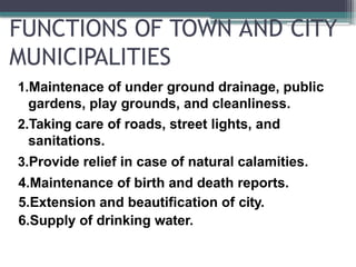 FUNCTIONS OF TOWN AND CITY
MUNICIPALITIES
1.Maintenace of under ground drainage, public
gardens, play grounds, and cleanliness.
2.Taking care of roads, street lights, and
sanitations.
3.Provide relief in case of natural calamities.
4.Maintenance of birth and death reports.
5.Extension and beautification of city.
6.Supply of drinking water.
 