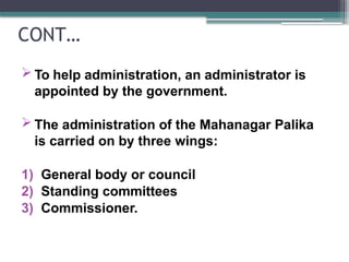 CONT…
 To help administration, an administrator is
appointed by the government.
 The administration of the Mahanagar Palika
is carried on by three wings:
1) General body or council
2) Standing committees
3) Commissioner.
 