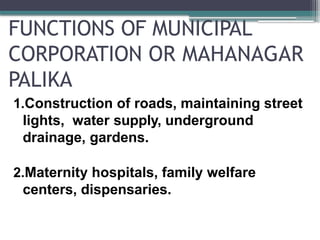 FUNCTIONS OF MUNICIPAL
CORPORATION OR MAHANAGAR
PALIKA
1.Construction of roads, maintaining street
lights, water supply, underground
drainage, gardens.
2.Maternity hospitals, family welfare
centers, dispensaries.
 