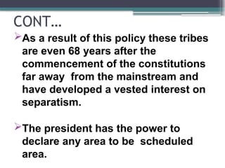 CONT…
As a result of this policy these tribes
are even 68 years after the
commencement of the constitutions
far away from the mainstream and
have developed a vested interest on
separatism.
The president has the power to
declare any area to be scheduled
area.
 