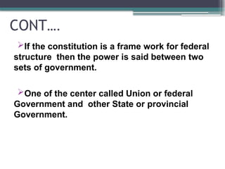 CONT….
If the constitution is a frame work for federal
structure then the power is said between two
sets of government.
One of the center called Union or federal
Government and other State or provincial
Government.
 