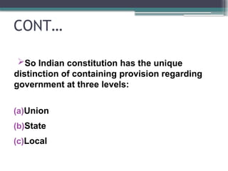 CONT…
So Indian constitution has the unique
distinction of containing provision regarding
government at three levels:
(a)Union
(b)State
(c)Local
 