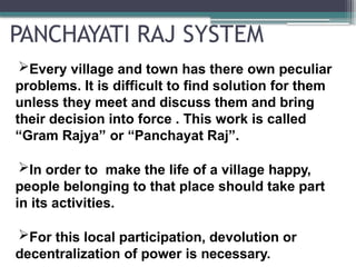 PANCHAYATI RAJ SYSTEM
Every village and town has there own peculiar
problems. It is difficult to find solution for them
unless they meet and discuss them and bring
their decision into force . This work is called
“Gram Rajya” or “Panchayat Raj”.
In order to make the life of a village happy,
people belonging to that place should take part
in its activities.
For this local participation, devolution or
decentralization of power is necessary.
 