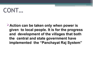 CONT…
Action can be taken only when power is
given to local people. It is for the progress
and development of the villages that both
the central and state government have
implemented the “Panchayat Raj System”
 