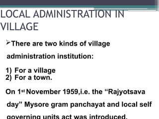 LOCAL ADMINISTRATION IN
VILLAGE
There are two kinds of village
administration institution:
1) For a village
2) For a town.
On 1st November 1959,i.e. the “Rajyotsava
day” Mysore gram panchayat and local self
 