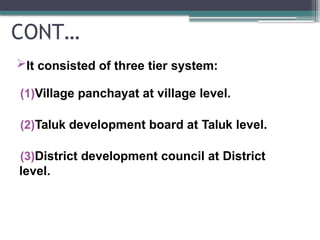 CONT…
It consisted of three tier system:
(1)Village panchayat at village level.
(2)Taluk development board at Taluk level.
(3)District development council at District
level.
 