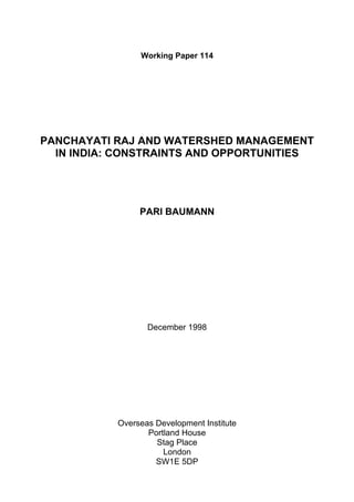 Working Paper 114




PANCHAYATI RAJ AND WATERSHED MANAGEMENT
  IN INDIA: CONSTRAINTS AND OPPORTUNITIES




                PARI BAUMANN




                  December 1998




           Overseas Development Institute
                  Portland House
                    Stag Place
                      London
                    SW1E 5DP
 