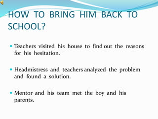 HOW TO BRING HIM BACK TO 
SCHOOL? 
 Teachers visited his house to find out the reasons 
for his hesitation. 
 Headmistress and teachers analyzed the problem 
and found a solution. 
 Mentor and his team met the boy and his 
parents. 
 