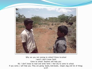 Why are you not coming to school ? Come to school 
I won’t. I don’t know Tamil 
Come to school. Teachers will help you. 
No. I don’t know to read and write Tamil. I feel shy to come to school. 
If you come , I will help you. They are giving books, note books, chapel , bag and lot of things. 
Is it?! 
 
