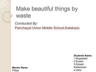 Make beautiful things by
  waste
  Conducted By:
  Panchayat Union Middle School,Kalakadu




                                    Students Name:
                                    1.Muppidathi
                                    2.Suresh
                                    3.Subash
Mentor Name:                        Kalaiarasan
P.Rani                              4.Usha
 