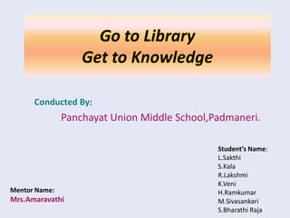 Go to Library
                   Get to Knowledge

      Conducted By:
               Panchayat Union Middle School,Padmaneri.

                                              Student’s Name:
                                              L.Sakthi
                                              S.Kala
                                              R.Lakshmi
                                              K.Veni
Mentor Name:                                  H.Ramkumar
Mrs.Amaravathi                                M.Sivasankari
                                              S.Bharathi Raja
 