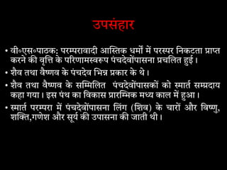 उपसंहार
• वी॰एस॰पाठक: पर रावादी आ क धम म पर र िनकटता ा
करने क वृ के प रणाम प पंचदेवोंपासना च लत ई।
• शैव तथा वै व के पंचदेव भ कार के थे।
• शैव तथा वै व के स लत पंचदेवोंपासकों को ात स दाय
कहा गया। इस पंथ का िवकास ार क म काल म आ।
• ात पर रा म पंचदेवोंपासना लंग ( शव) के चारों और िव ु,
श ,गणेश और सूय क उपासना क जाती थी।
 