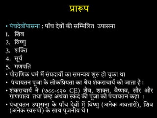 ा प
• पंचदेवोंपासना : पाँच देवों क स लत उपासना
1. शव
2. िव ु
3. श
4. सूय
5. गणपित
• पौरा णक धम म सं दायों का सम य शु हो चुका था
• पंचायतन पूजा के लोकि यता का ेय शंकराचाय को जाता है।
• शंकराचाय ने (७८८-८२० CE) शैव, शा , वै व, सौर और
ग़ाणपा तथा अथवा ं द क पूजा को पंचायतन कहा ।
• पंचायतन उपासना के पाँच देवों म िव ु (अनेक अवतारों), शव
(अनेक पों) के साथ पूजनीय थे।
 