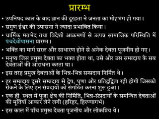 ार
• उपिनषद काल के बाद ान क दूरहता ने जनता का मोहभंग हो गया।
• सगुण ई र क उपासना ने ादा भािवत िकया।
• धािमक मतभेद तथा िवदेशी आ मणों से उ सामा जक प र ित म
पंचदेवोंपासना ार ।
• भ का माग सरल और साधारण होने से अनेक देवता पूजनीय हो गए।
• मनु जस मुख देवता का भ होता था, उसे और उस स दाय के सब
देवताओं क आराधना करता था।
• इस तरह मुख देवताओं के भ - भ स दाय िनिमत थे।
• हर स दाय दूसरे स दाय से ेष, घृणा और ित ंि ता रही होगी जसको
रोकने के लए इन सं दायों को संगिठत करना शु आ।
• एक ही ल म पूजा े क िनिमित, भ -सं दायों के सम त देवताओं
क मूितयाँ आकार लेने लगी (ह रहर, िहर ागभ)
• इस काल म पाँच मुख देवता पूजनीय और लोकि य थे।
 