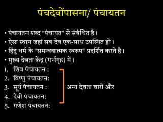 पंचदेवोंपासना/ पंचायतन
• पंचायतन श “पं चायत” से सं बं धत है।
• ऐसा ान जहां सब देव एक-साथ उप त हो।
• िहंदू धम के “सम या क प” द शत करते है।
• मु देवता क (गभगृह) म।
1. शव पंचायतन :
2. िव ु पंचायतन:
3. सूय पंचायतन : अ देवता चारों और
4. देवी पंचायतन:
5. गणेश पं चायतन:
 