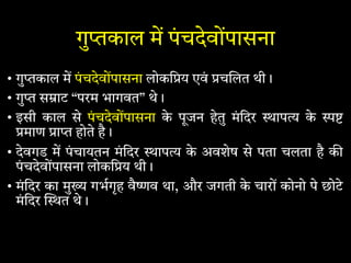 गु काल म पंचदेवोंपासना
• गु काल म पंचदेवोंपासना लोकि य एवं च लत थी।
• गु स ाट “परम भागवत” थे।
• इसी काल से पंचदेवोंपासना के पूजन हेतु मंिदर ाप के
माण ा होते है।
• देवगड म पंचायतन मंिदर ाप के अवशेष से पता चलता है क
पंचदेवोंपासना लोकि य थी।
• मंिदर का मु गभगृह वै व था, और जगती के चारों कोनो पे छोटे
मंिदर त थे।
 