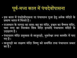 पूव-म काल म पंचदेवोंपासना
• इस काल म पंचदेवोंपासना या पंचायतन पूजा हेतु अनेक मंिदरो के
माण भारत म मलते है।
• राज ान के नागदा का सास–ब का मंिदर, इ ल का वै व मंिदर,
पारा नगर का िनलकं ठ शव मंिदर इ ािद पं चायतन मंिदरो के
उदाहरण है।
• पंचायतन मंिदर मुखता से खजुराहो, भुवने र तथा क ीर म पाए
गए है।
• खजुराहो का ल ण मंिदर िव ु को समिपत तथा पंचायतन कार
का है।
 