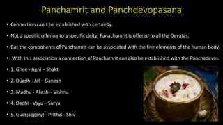 Panchamrit and Panchdevopasana
• Connection can’t be established with certainty.
• Not a specific offering to a specific deity: Panachamrit is offered to all the Devatas.
• But the components of Panchamrit can be associated with the five elements of the human body.
• With this association a connection of Panchamrit can also be established with the Panchadevas.
• 1. Ghee - Agni – Shakti
• 2. Dugdh - Jal – Ganesh
• 3. Madhu - Akash – Vishnu
• 4. Dadhi - Vayu – Surya
• 5. Gud(jaggery) - Prithvi - Shiv
 