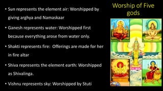 Worship of Five
gods
• Sun represents the element air: Worshipped by
giving arghya and Namaskaar
• Ganesh represents water: Worshipped first
because everything arose from water only.
• Shakti represents fire: Offerings are made for her
in fire altar
• Shiva represents the element earth: Worshipped
as Shivalinga.
• Vishnu represents sky: Worshipped by Stuti
 