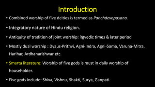 Introduction
• Combined worship of five deities is termed as Panchdevopasana.
• Integratory nature of Hindu religion.
• Antiquity of tradition of joint worship: Rgvedic times & later period
• Mostly dual worship : Dyaus-Prithvi, Agni-Indra, Agni-Soma, Varuna-Mitra,
Harihar, Ardhanarishwar etc.
• Smarta literature: Worship of five gods is must in daily worship of
householder.
• Five gods include: Shiva, Vishnu, Shakti, Surya, Ganpati.
 