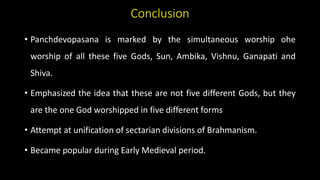 Conclusion
• Panchdevopasana is marked by the simultaneous worship ohe
worship of all these five Gods, Sun, Ambika, Vishnu, Ganapati and
Shiva.
• Emphasized the idea that these are not five different Gods, but they
are the one God worshipped in five different forms
• Attempt at unification of sectarian divisions of Brahmanism.
• Became popular during Early Medieval period.
 