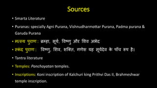 Sources
• Smarta Literature
• Puranas: specially Agni Purana, Vishnudharmottar Purana, Padma purana &
Garuda Purana
• मत्स्य पुराण : ब्रम्हा, सूयय, विष्णु और शिि अभेद
• ्क
ं द पुराण : विष्णु, शिि, िक्ति, गणेि यह सूययदेि क
े पााँच रूप है।
• Tantra literature
• Temples: Panchayatan temples.
• Inscriptions: Koni inscription of Kalchuri king Prithvi Das II, Brahmeshwar
temple inscription.
 
