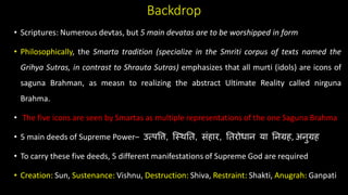 Backdrop
• Scriptures: Numerous devtas, but 5 main devatas are to be worshipped in form
• Philosophically, the Smarta tradition (specialize in the Smriti corpus of texts named the
Grihya Sutras, in contrast to Shrauta Sutras) emphasizes that all murti (idols) are icons of
saguna Brahman, as measn to realizing the abstract Ultimate Reality called nirguna
Brahma.
• The five icons are seen by Smartas as multiple representations of the one Saguna Brahma
• 5 main deeds of Supreme Power– उत्सपवि, क््िति, संहार, तिरोधान या तनग्रह, अनुग्रह
• To carry these five deeds, 5 different manifestations of Supreme God are required
• Creation: Sun, Sustenance: Vishnu, Destruction: Shiva, Restraint: Shakti, Anugrah: Ganpati
 